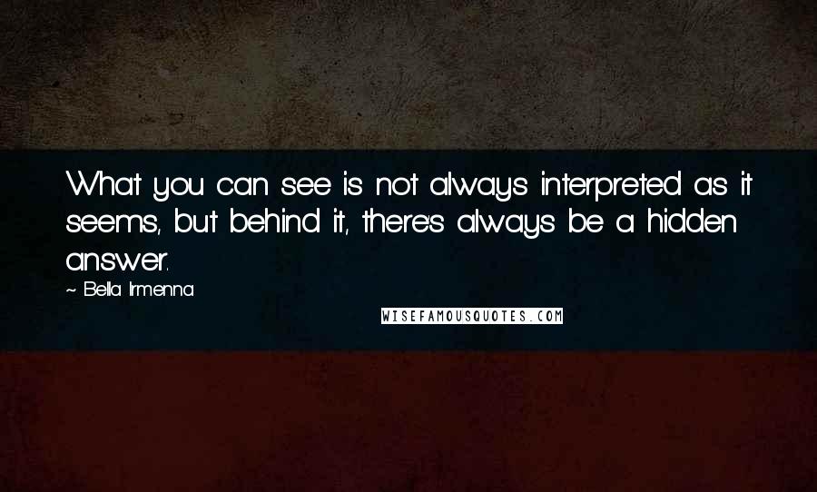 Bella Irmenna Quotes: What you can see is not always interpreted as it seems, but behind it, there's always be a hidden answer.