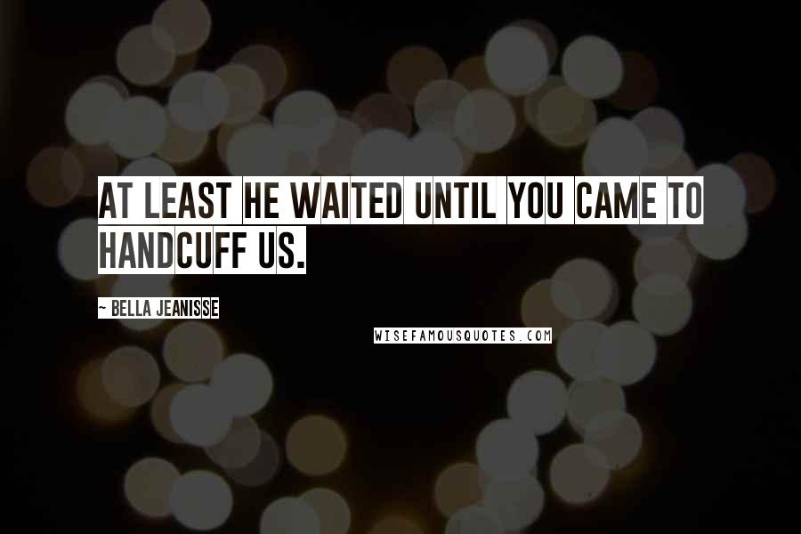 Bella Jeanisse Quotes: At least he waited until you came to handcuff us.