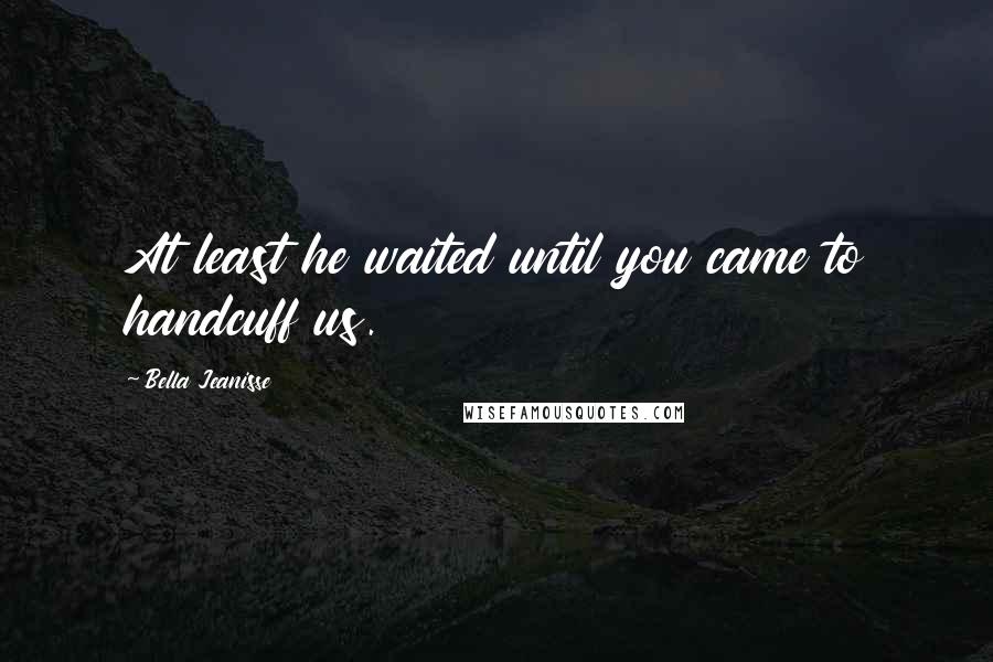 Bella Jeanisse Quotes: At least he waited until you came to handcuff us.