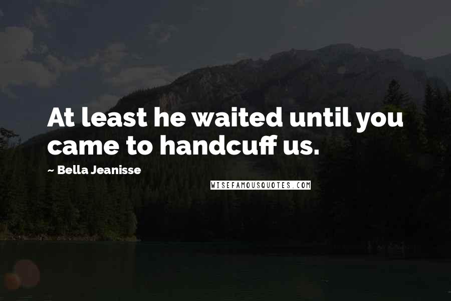 Bella Jeanisse Quotes: At least he waited until you came to handcuff us.