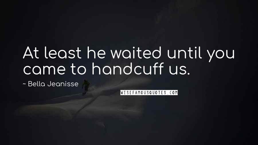 Bella Jeanisse Quotes: At least he waited until you came to handcuff us.