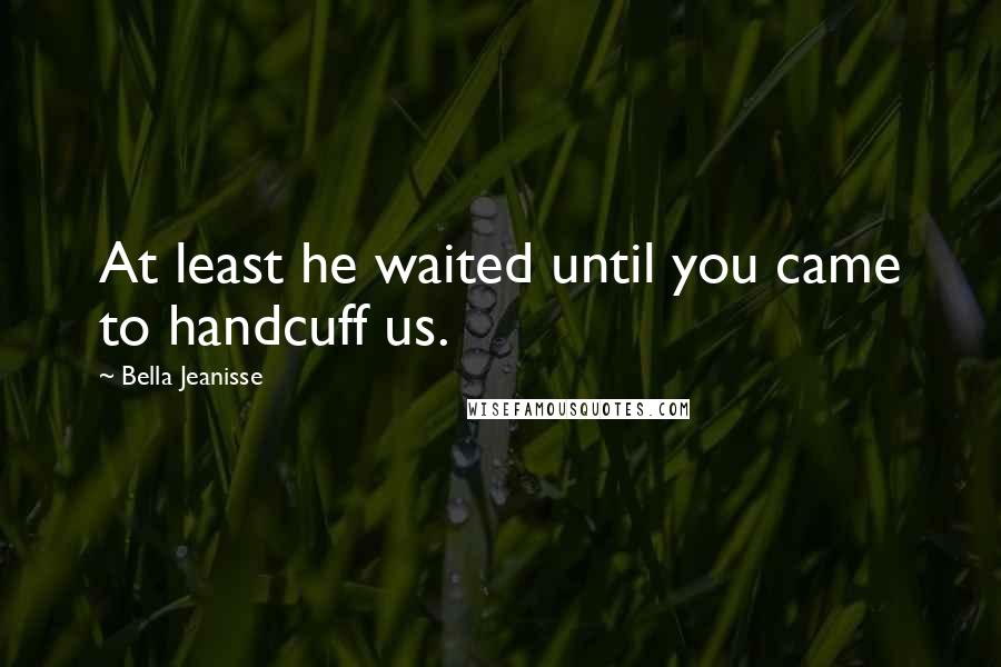 Bella Jeanisse Quotes: At least he waited until you came to handcuff us.