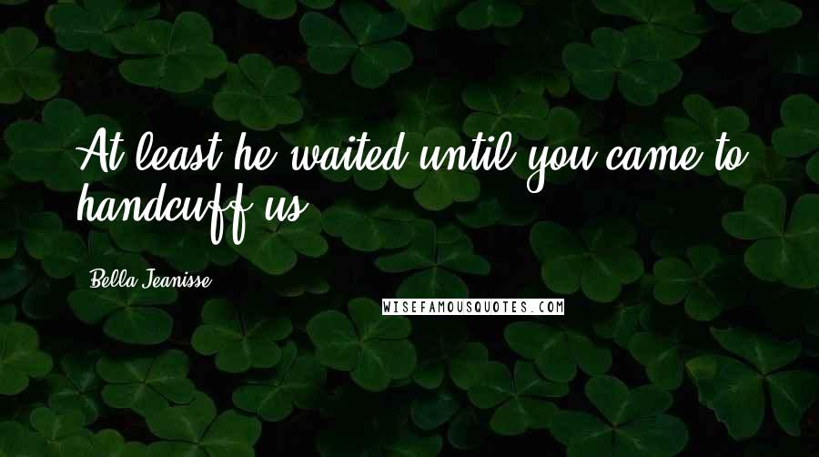 Bella Jeanisse Quotes: At least he waited until you came to handcuff us.