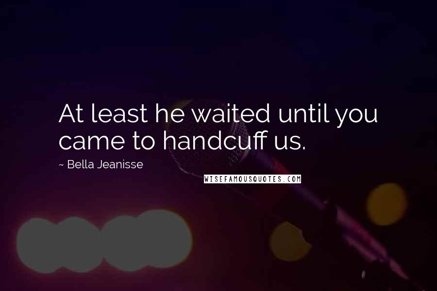 Bella Jeanisse Quotes: At least he waited until you came to handcuff us.