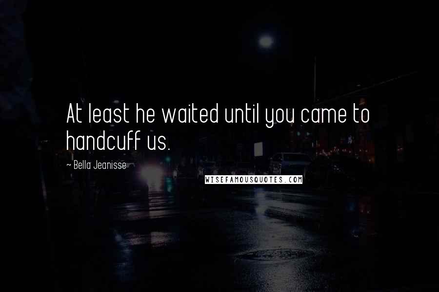 Bella Jeanisse Quotes: At least he waited until you came to handcuff us.