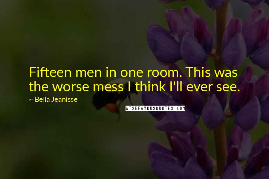 Bella Jeanisse Quotes: Fifteen men in one room. This was the worse mess I think I'll ever see.