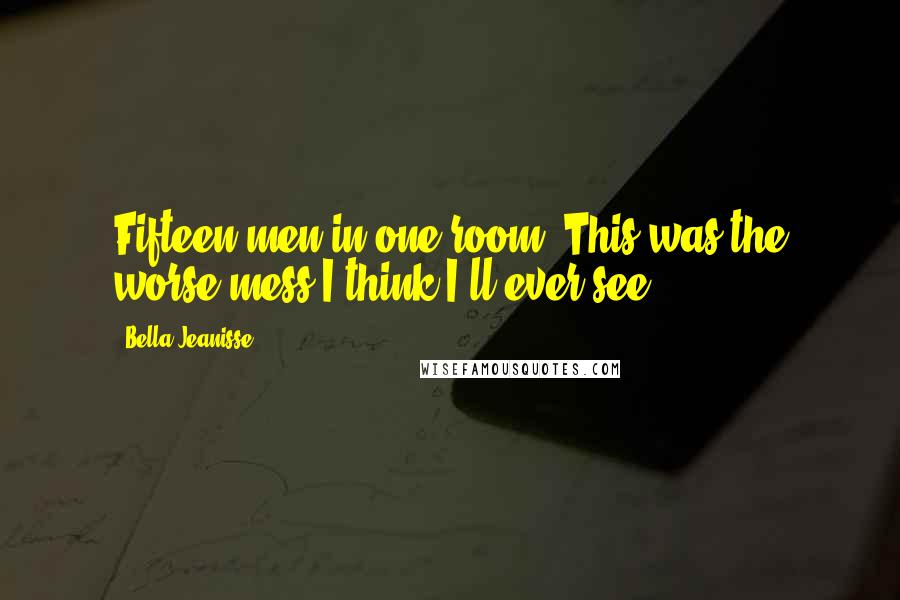 Bella Jeanisse Quotes: Fifteen men in one room. This was the worse mess I think I'll ever see.