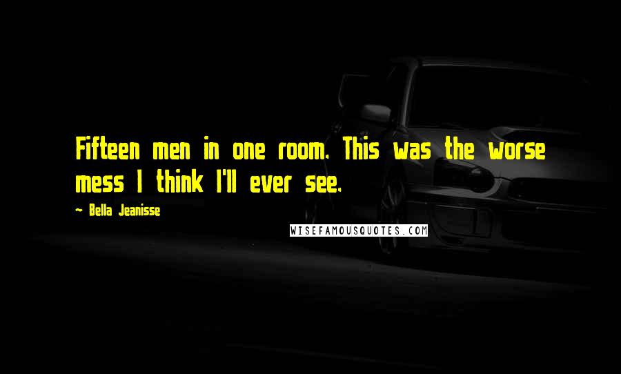 Bella Jeanisse Quotes: Fifteen men in one room. This was the worse mess I think I'll ever see.