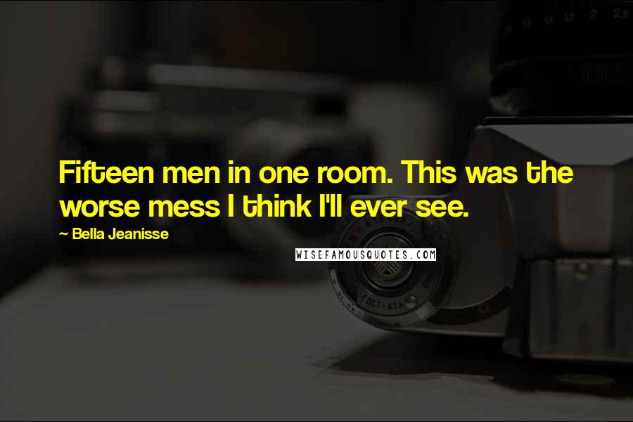 Bella Jeanisse Quotes: Fifteen men in one room. This was the worse mess I think I'll ever see.