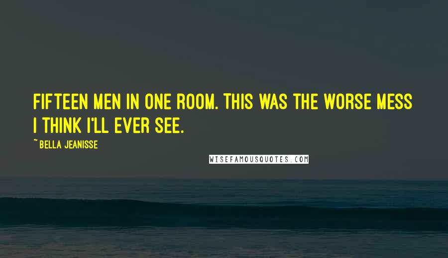 Bella Jeanisse Quotes: Fifteen men in one room. This was the worse mess I think I'll ever see.