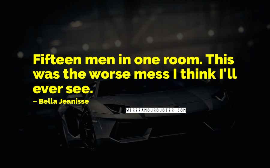 Bella Jeanisse Quotes: Fifteen men in one room. This was the worse mess I think I'll ever see.