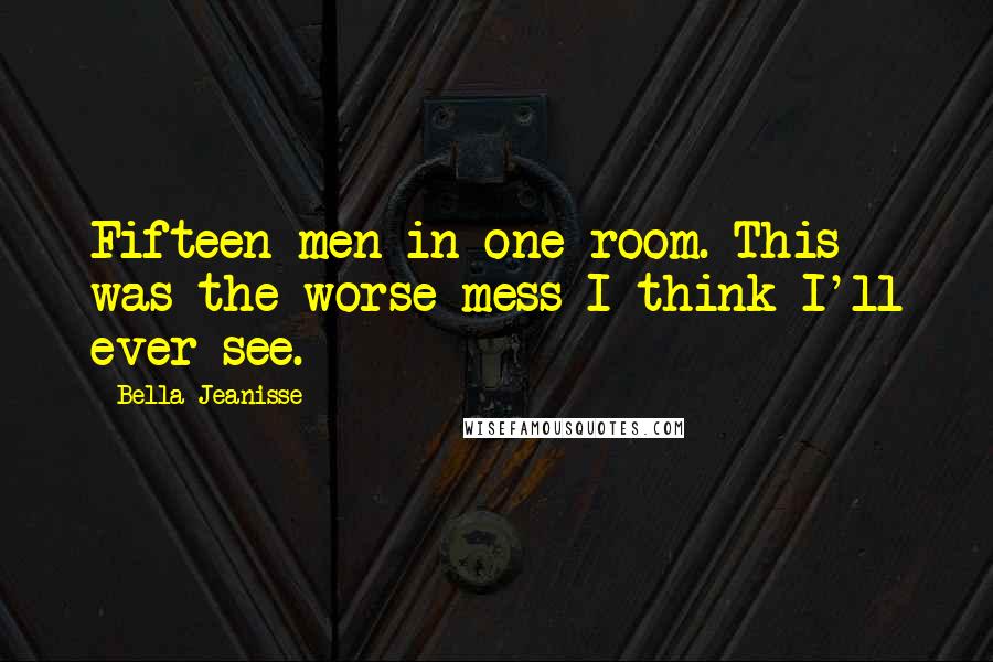 Bella Jeanisse Quotes: Fifteen men in one room. This was the worse mess I think I'll ever see.