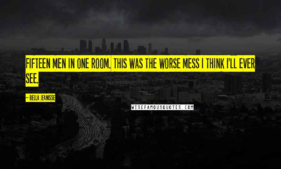 Bella Jeanisse Quotes: Fifteen men in one room. This was the worse mess I think I'll ever see.