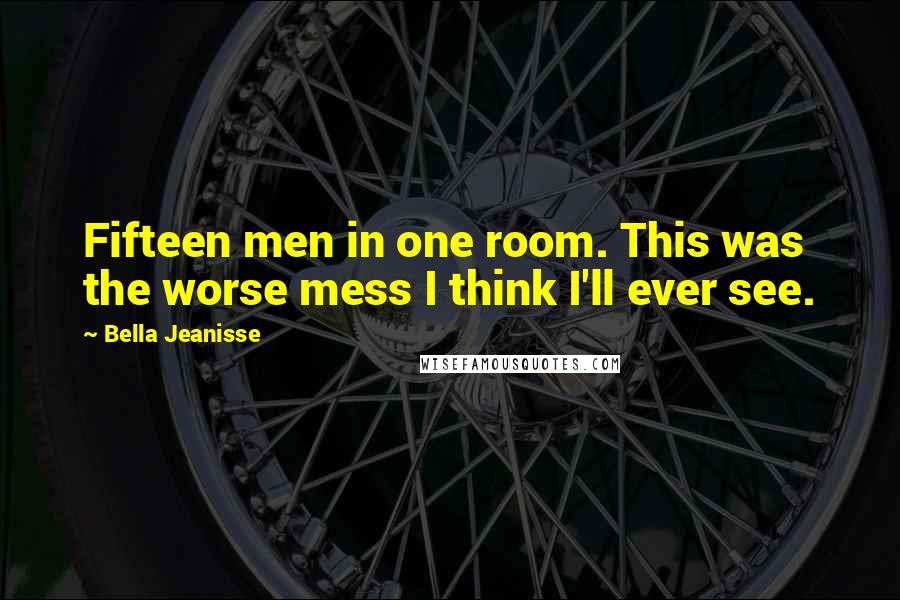 Bella Jeanisse Quotes: Fifteen men in one room. This was the worse mess I think I'll ever see.