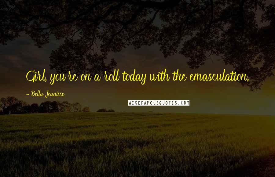 Bella Jeanisse Quotes: Girl, you're on a roll today with the emasculation.