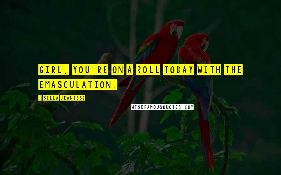 Bella Jeanisse Quotes: Girl, you're on a roll today with the emasculation.