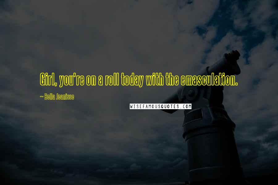 Bella Jeanisse Quotes: Girl, you're on a roll today with the emasculation.