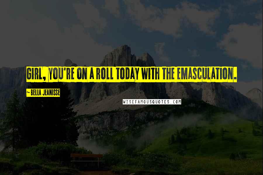Bella Jeanisse Quotes: Girl, you're on a roll today with the emasculation.