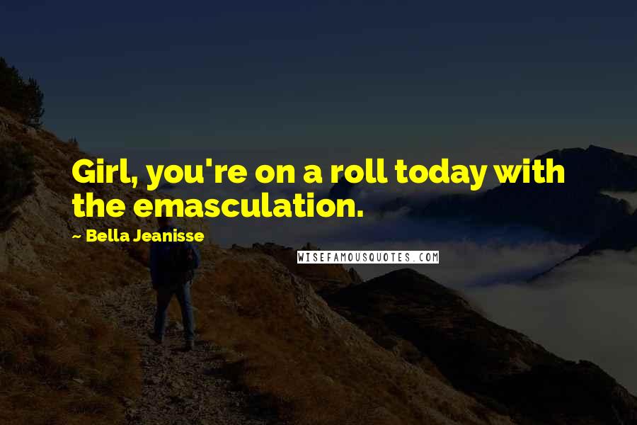 Bella Jeanisse Quotes: Girl, you're on a roll today with the emasculation.