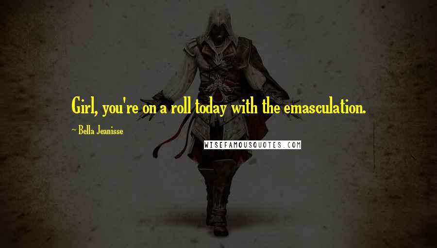 Bella Jeanisse Quotes: Girl, you're on a roll today with the emasculation.