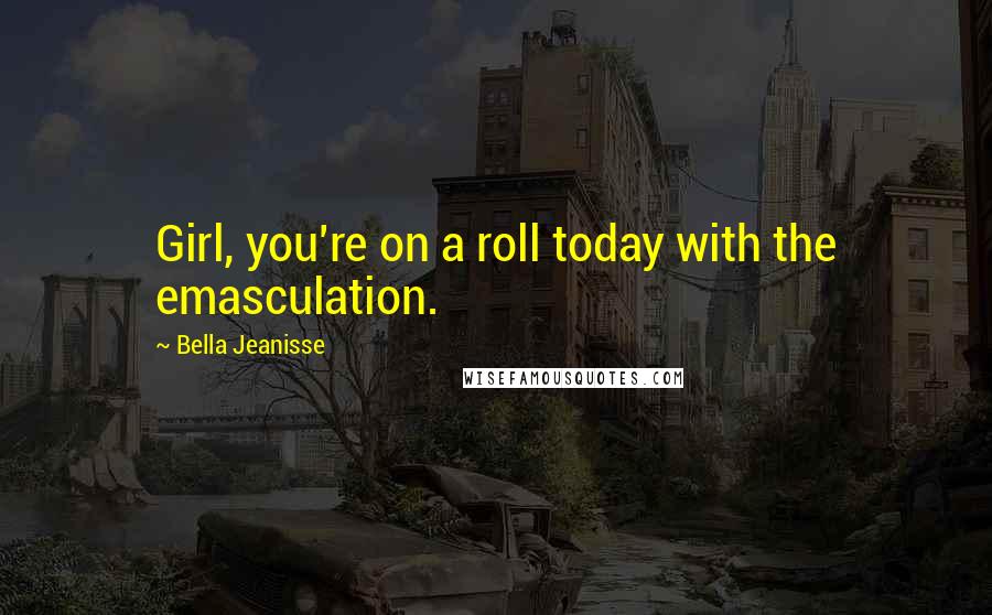 Bella Jeanisse Quotes: Girl, you're on a roll today with the emasculation.