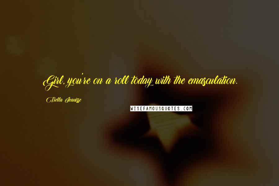 Bella Jeanisse Quotes: Girl, you're on a roll today with the emasculation.