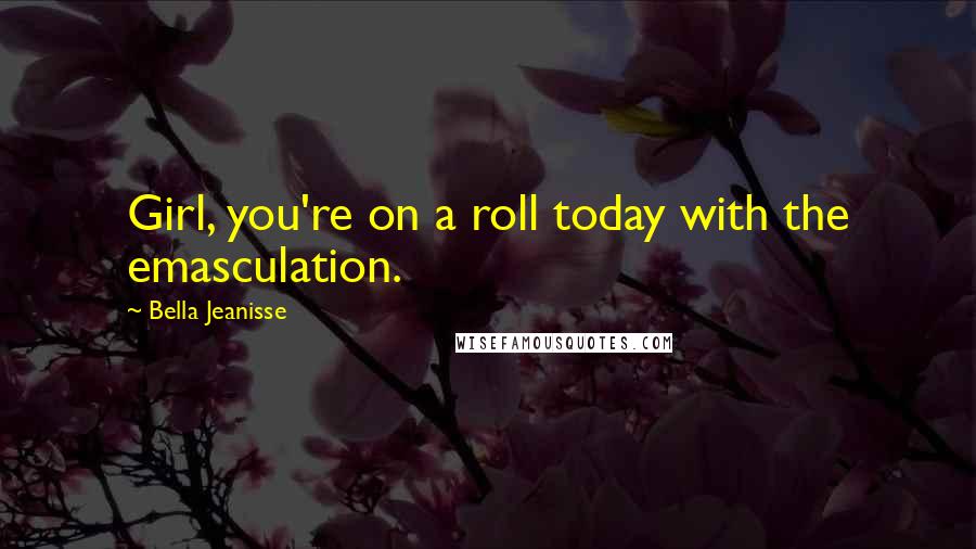Bella Jeanisse Quotes: Girl, you're on a roll today with the emasculation.