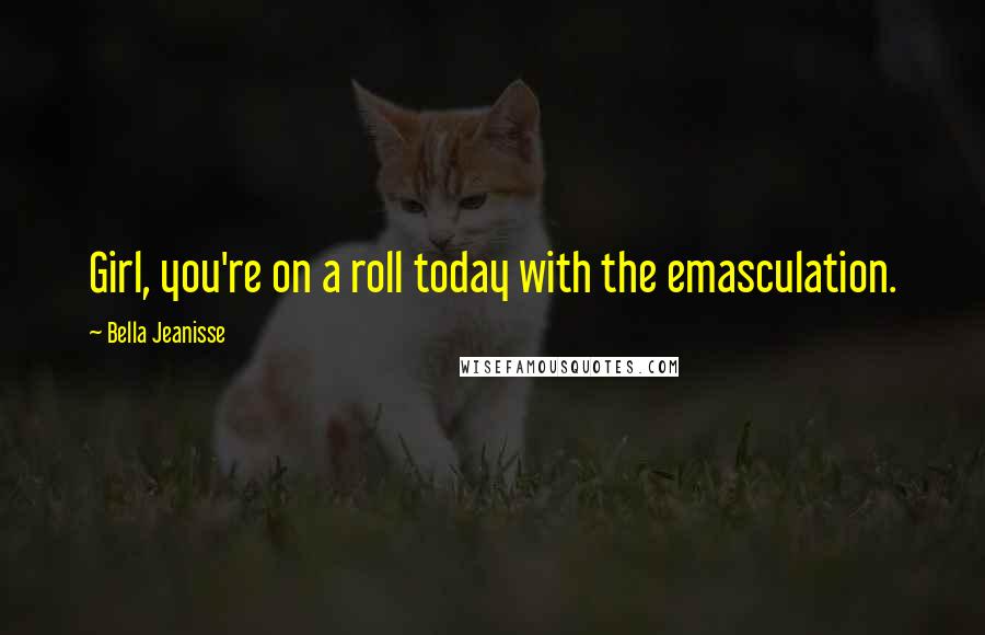 Bella Jeanisse Quotes: Girl, you're on a roll today with the emasculation.