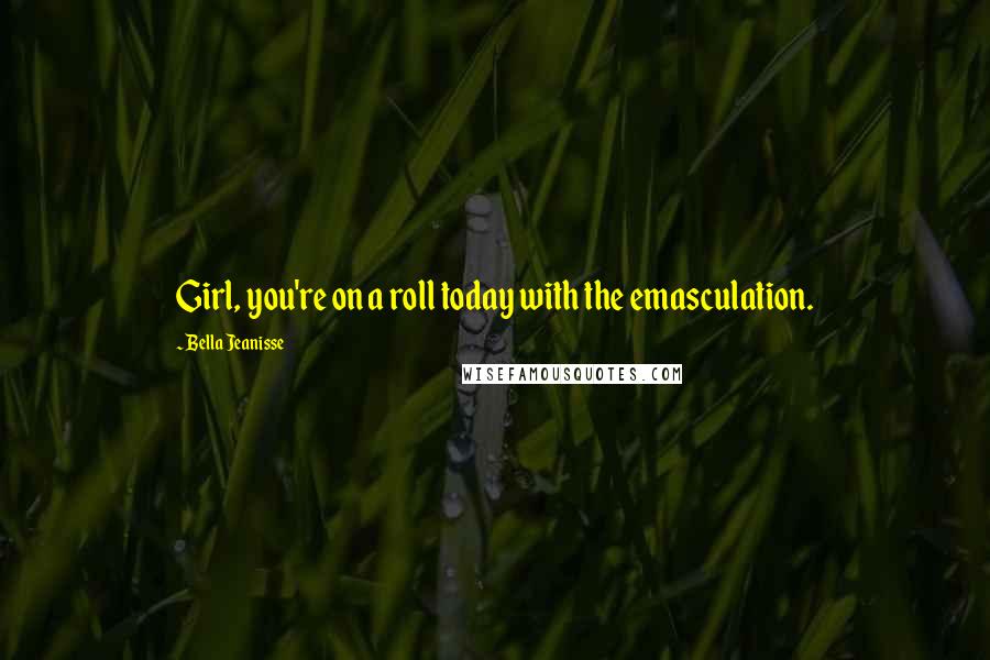 Bella Jeanisse Quotes: Girl, you're on a roll today with the emasculation.