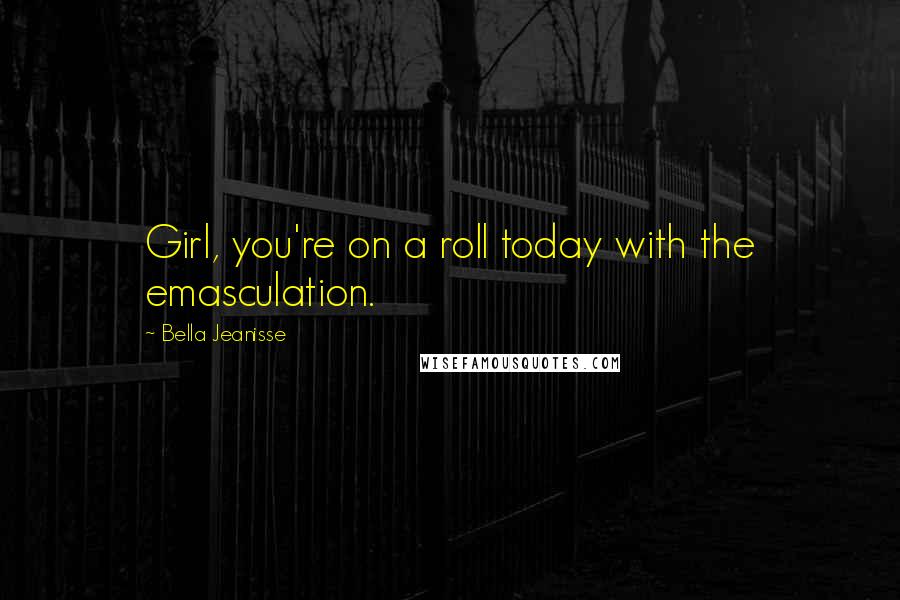 Bella Jeanisse Quotes: Girl, you're on a roll today with the emasculation.