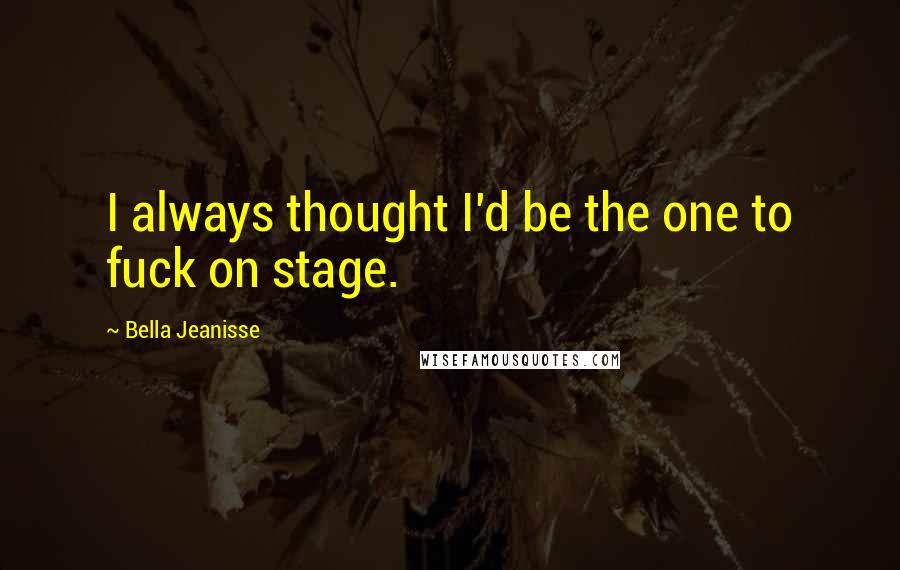 Bella Jeanisse Quotes: I always thought I'd be the one to fuck on stage.