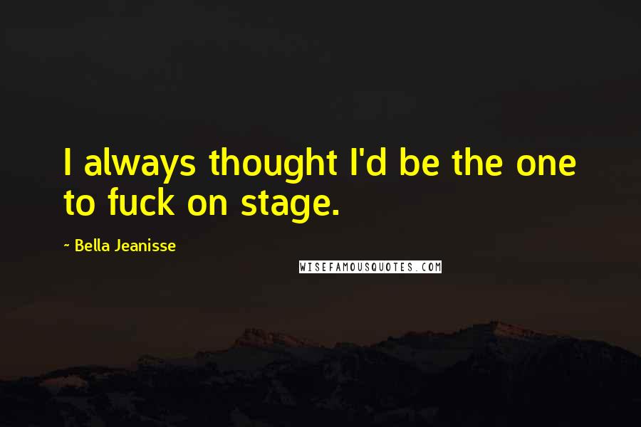 Bella Jeanisse Quotes: I always thought I'd be the one to fuck on stage.