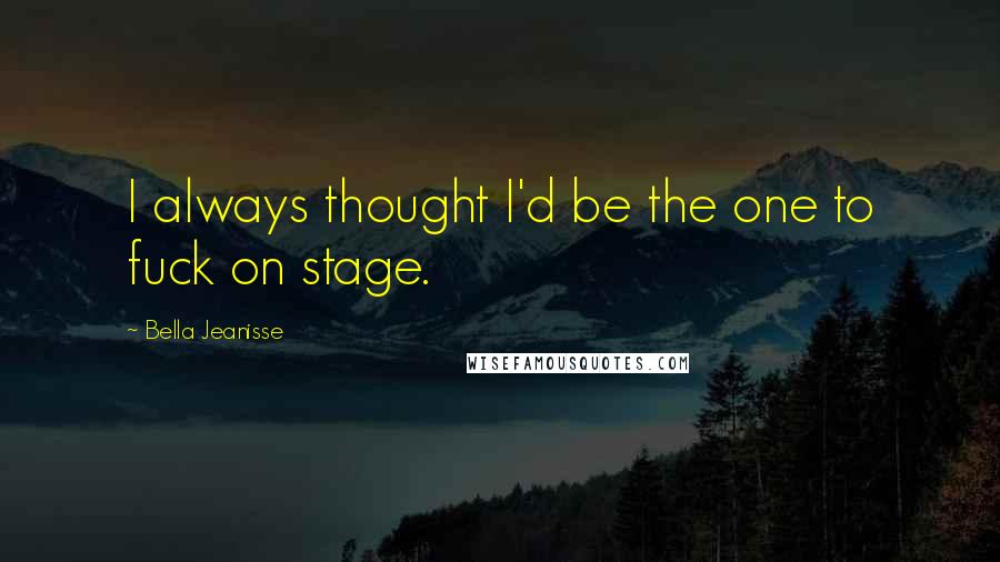 Bella Jeanisse Quotes: I always thought I'd be the one to fuck on stage.