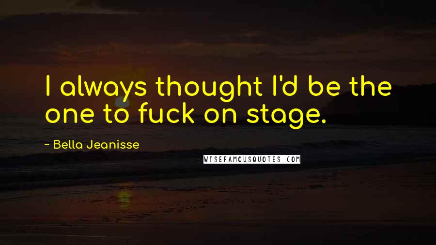 Bella Jeanisse Quotes: I always thought I'd be the one to fuck on stage.