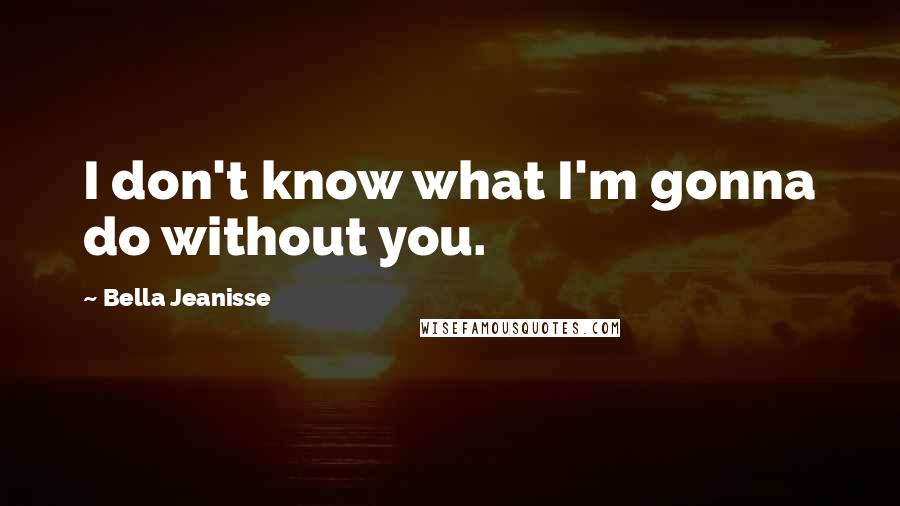 Bella Jeanisse Quotes: I don't know what I'm gonna do without you.