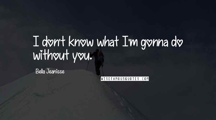 Bella Jeanisse Quotes: I don't know what I'm gonna do without you.