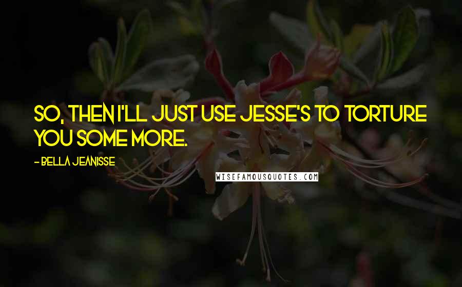 Bella Jeanisse Quotes: So, then I'll just use Jesse's to torture you some more.