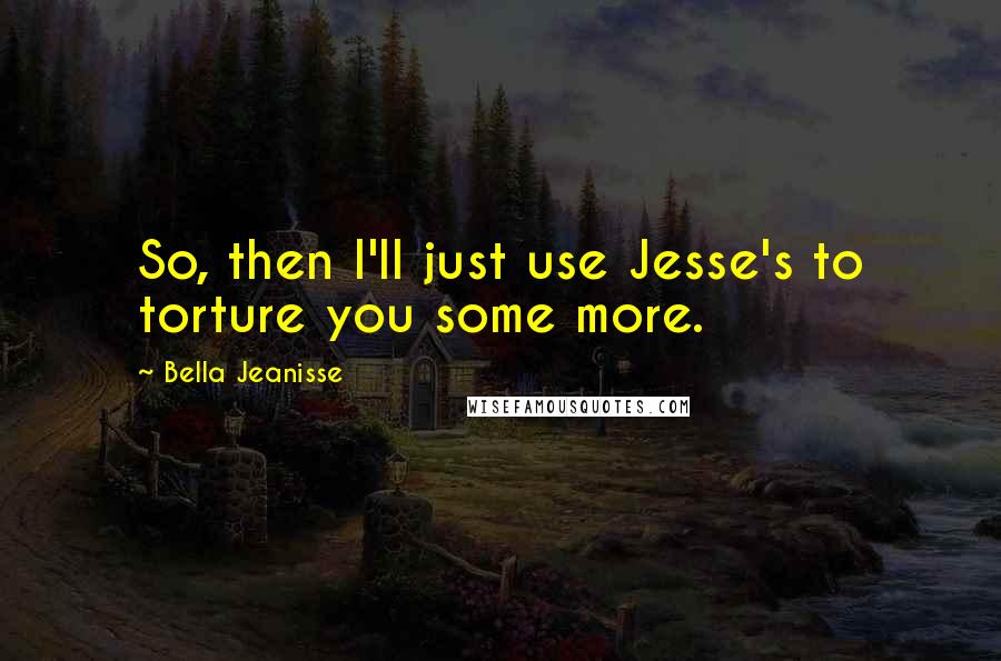 Bella Jeanisse Quotes: So, then I'll just use Jesse's to torture you some more.