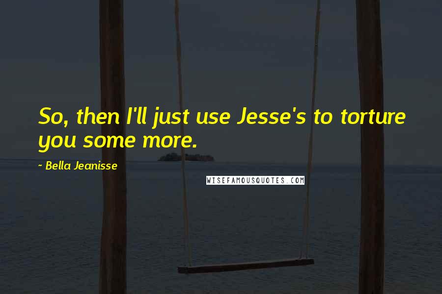 Bella Jeanisse Quotes: So, then I'll just use Jesse's to torture you some more.