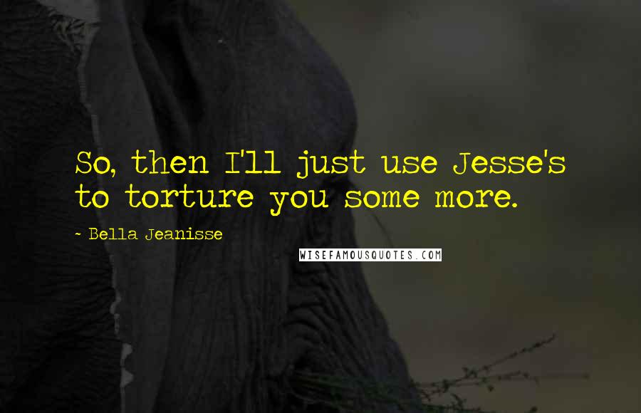 Bella Jeanisse Quotes: So, then I'll just use Jesse's to torture you some more.