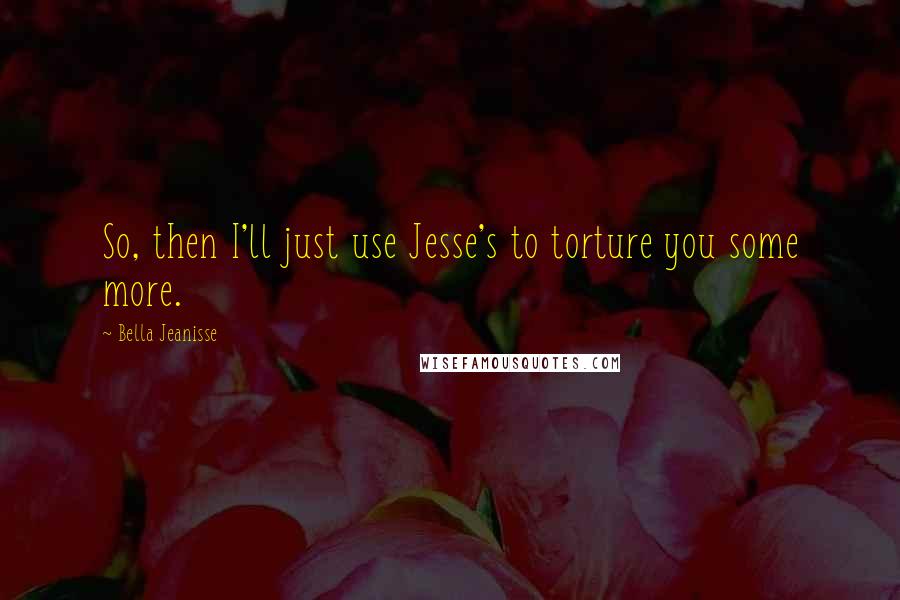 Bella Jeanisse Quotes: So, then I'll just use Jesse's to torture you some more.