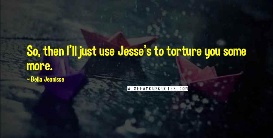 Bella Jeanisse Quotes: So, then I'll just use Jesse's to torture you some more.