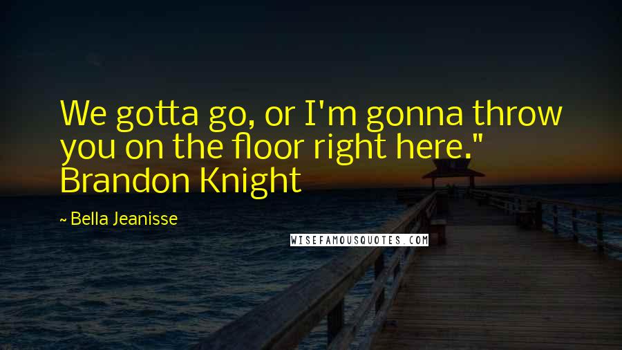 Bella Jeanisse Quotes: We gotta go, or I'm gonna throw you on the floor right here." Brandon Knight