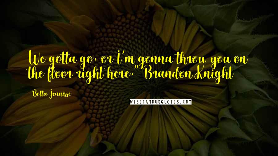 Bella Jeanisse Quotes: We gotta go, or I'm gonna throw you on the floor right here." Brandon Knight