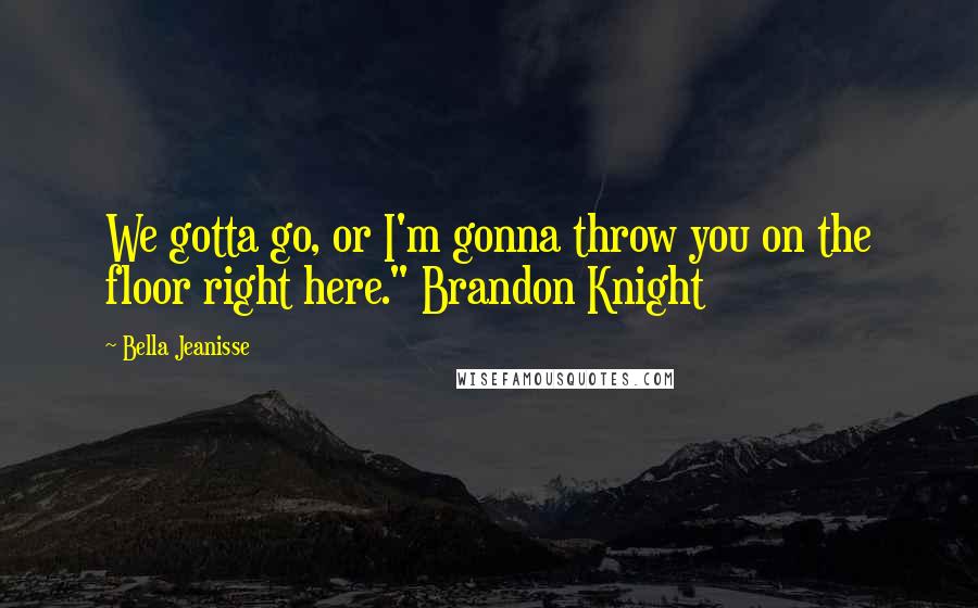 Bella Jeanisse Quotes: We gotta go, or I'm gonna throw you on the floor right here." Brandon Knight