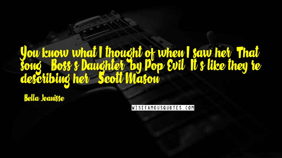 Bella Jeanisse Quotes: You know what I thought of when I saw her? That song, 'Boss's Daughter' by Pop Evil. It's like they're describing her." Scott Mason