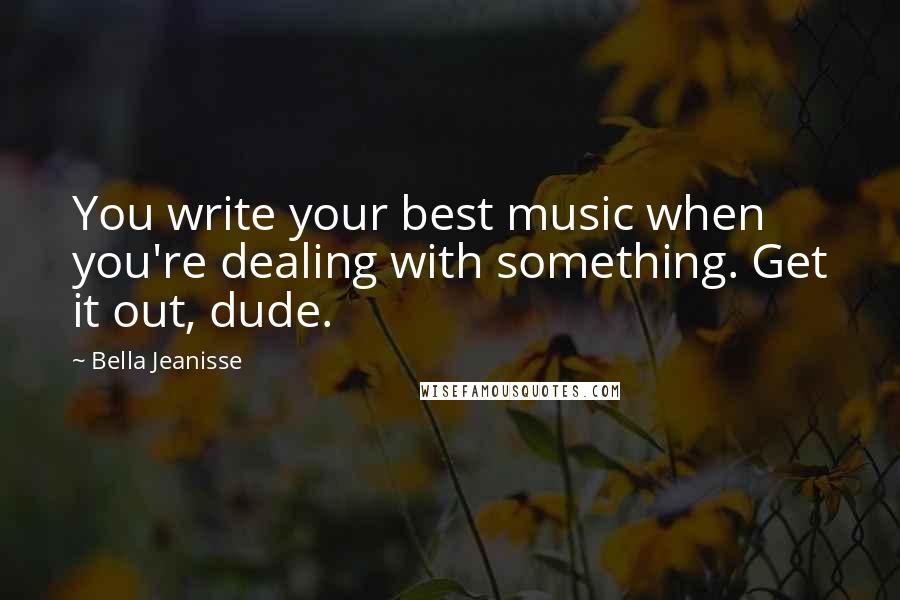 Bella Jeanisse Quotes: You write your best music when you're dealing with something. Get it out, dude.