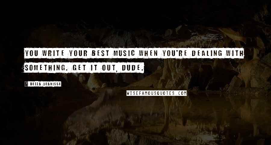Bella Jeanisse Quotes: You write your best music when you're dealing with something. Get it out, dude.