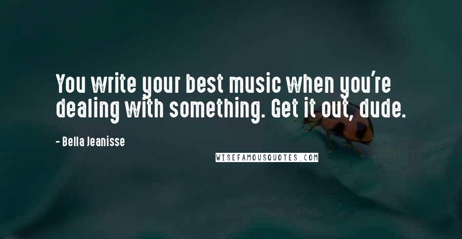 Bella Jeanisse Quotes: You write your best music when you're dealing with something. Get it out, dude.