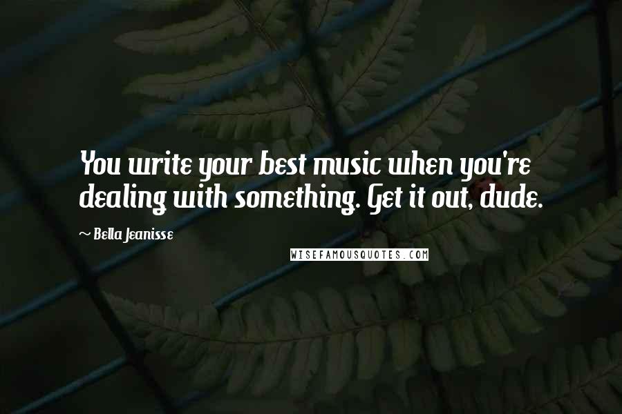 Bella Jeanisse Quotes: You write your best music when you're dealing with something. Get it out, dude.